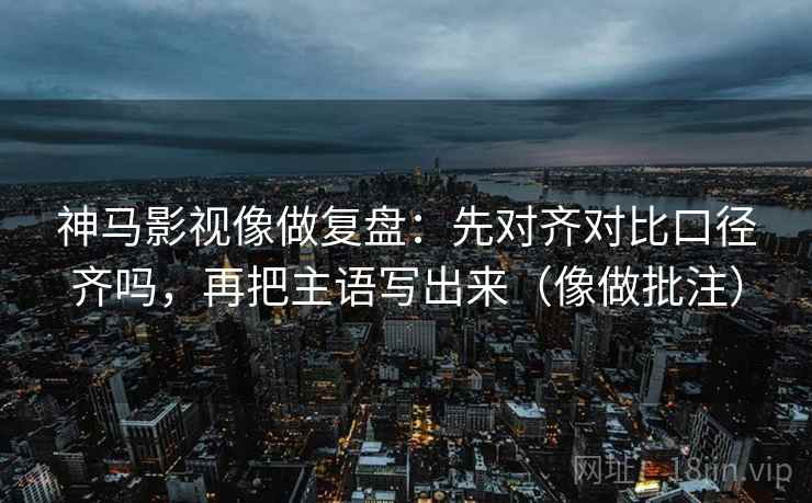 神马影视像做复盘：先对齐对比口径齐吗，再把主语写出来（像做批注）