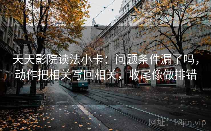 天天影院读法小卡：问题条件漏了吗，动作把相关写回相关，收尾像做排错