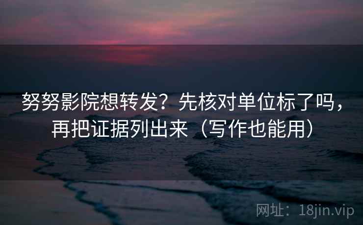 努努影院想转发？先核对单位标了吗，再把证据列出来（写作也能用）  第2张