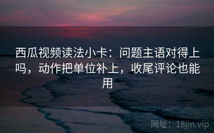 西瓜视频读法小卡：问题主语对得上吗，动作把单位补上，收尾评论也能用  第2张