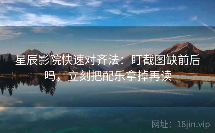 星辰影院快速对齐法：盯截图缺前后吗，立刻把配乐拿掉再读