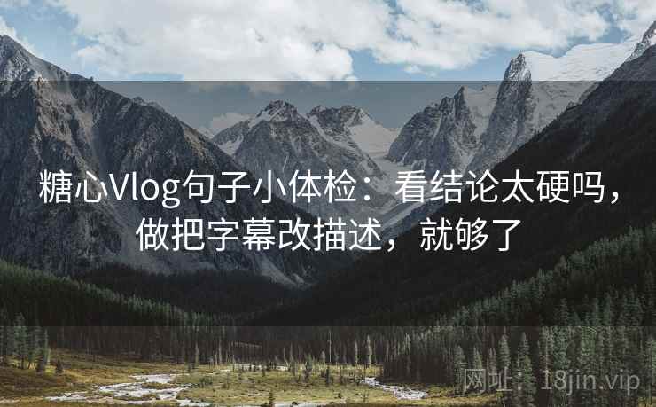 糖心Vlog句子小体检：看结论太硬吗，做把字幕改描述，就够了