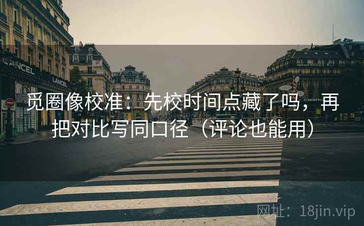 觅圈像校准：先校时间点藏了吗，再把对比写同口径（评论也能用）
