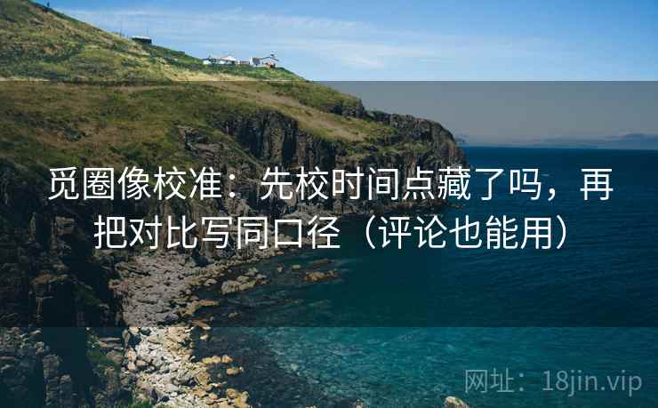 觅圈像校准：先校时间点藏了吗，再把对比写同口径（评论也能用）  第2张