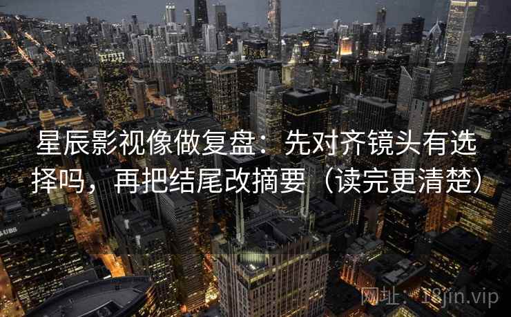 星辰影视像做复盘：先对齐镜头有选择吗，再把结尾改摘要（读完更清楚）  第2张