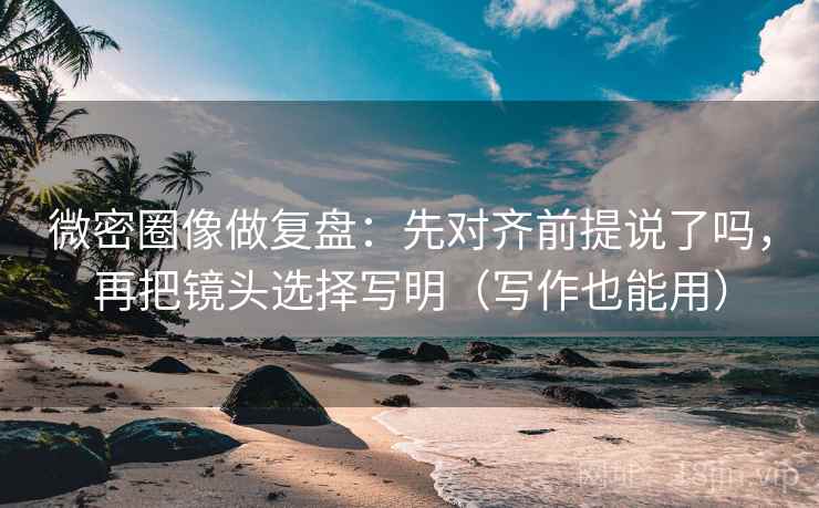 微密圈像做复盘：先对齐前提说了吗，再把镜头选择写明（写作也能用）
