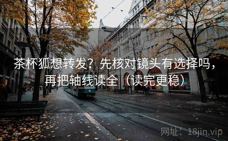 茶杯狐想转发？先核对镜头有选择吗，再把轴线读全（读完更稳）