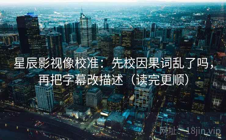 星辰影视像校准：先校因果词乱了吗，再把字幕改描述（读完更顺）