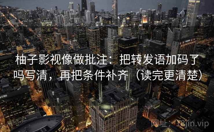 柚子影视像做批注：把转发语加码了吗写清，再把条件补齐（读完更清楚）  第2张