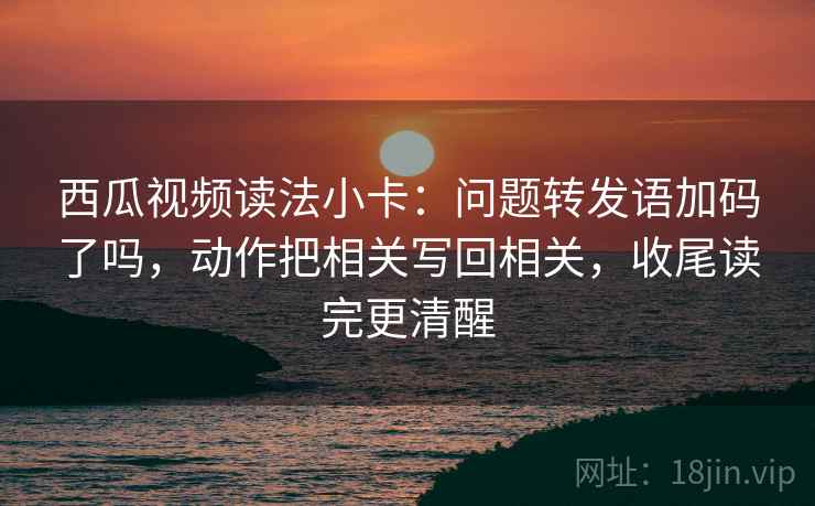 西瓜视频读法小卡：问题转发语加码了吗，动作把相关写回相关，收尾读完更清醒  第2张
