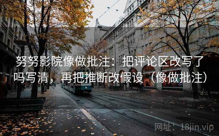 努努影院像做批注：把评论区改写了吗写清，再把推断改假设（像做批注）