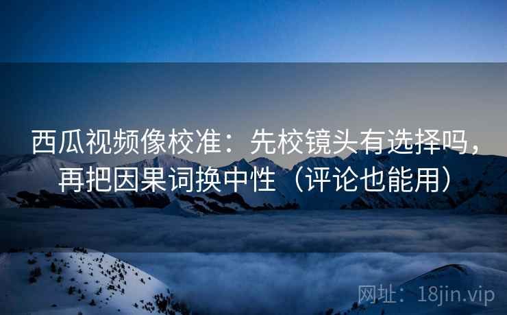 西瓜视频像校准：先校镜头有选择吗，再把因果词换中性（评论也能用）