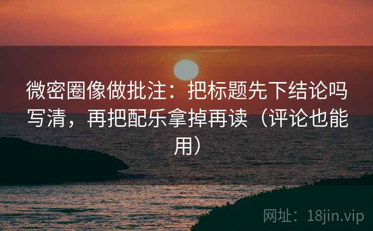 微密圈像做批注：把标题先下结论吗写清，再把配乐拿掉再读（评论也能用）