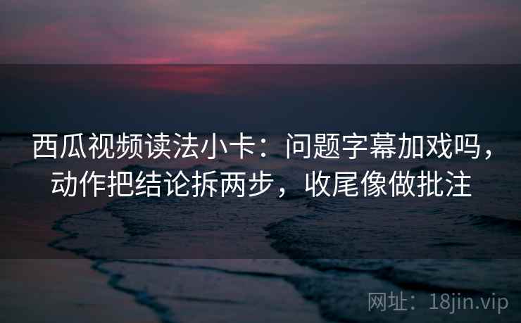 西瓜视频读法小卡：问题字幕加戏吗，动作把结论拆两步，收尾像做批注  第2张