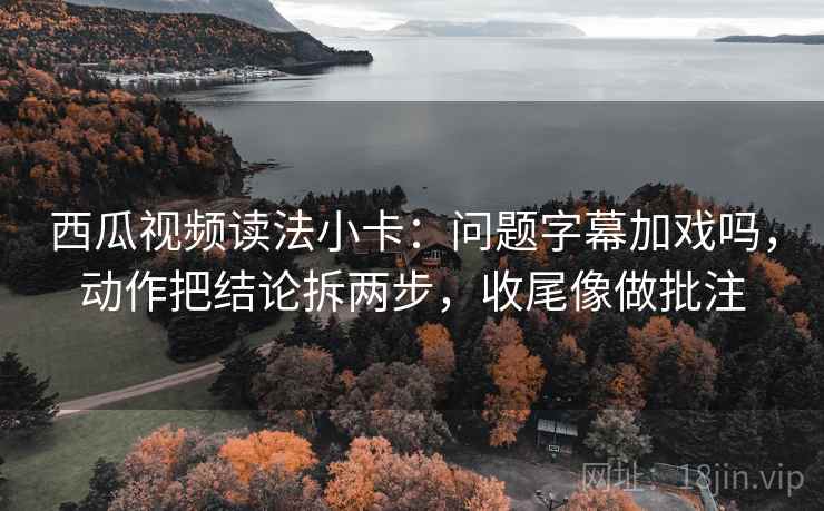 西瓜视频读法小卡：问题字幕加戏吗，动作把结论拆两步，收尾像做批注