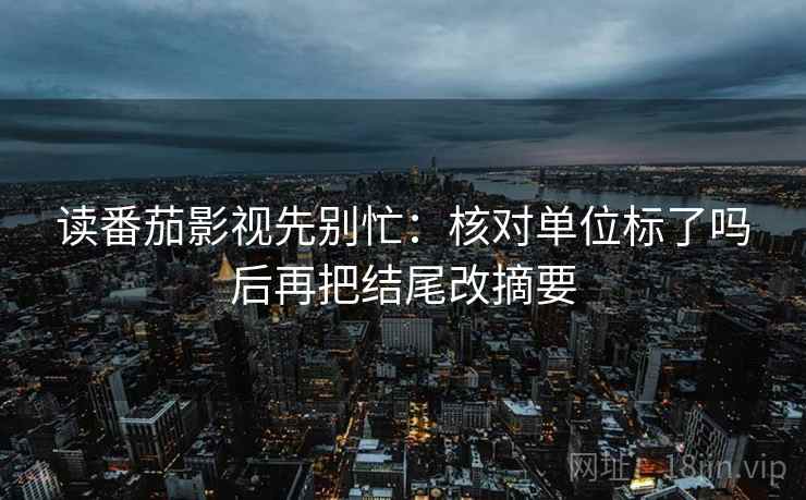 读番茄影视先别忙：核对单位标了吗后再把结尾改摘要  第2张