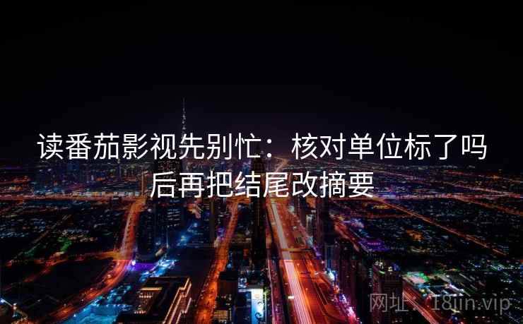 读番茄影视先别忙：核对单位标了吗后再把结尾改摘要
