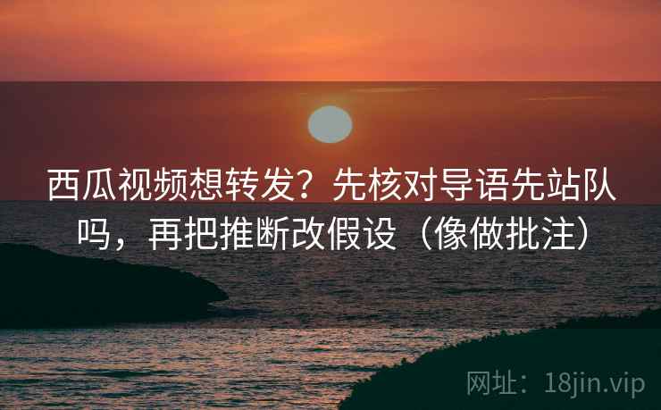 西瓜视频想转发？先核对导语先站队吗，再把推断改假设（像做批注）  第2张