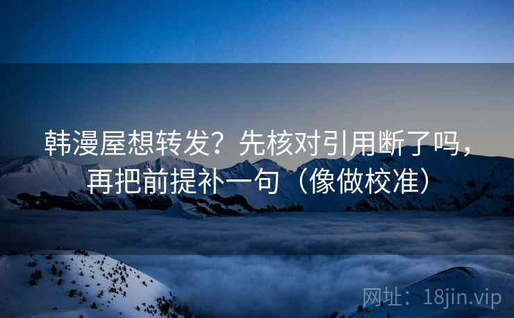 韩漫屋想转发？先核对引用断了吗，再把前提补一句（像做校准）