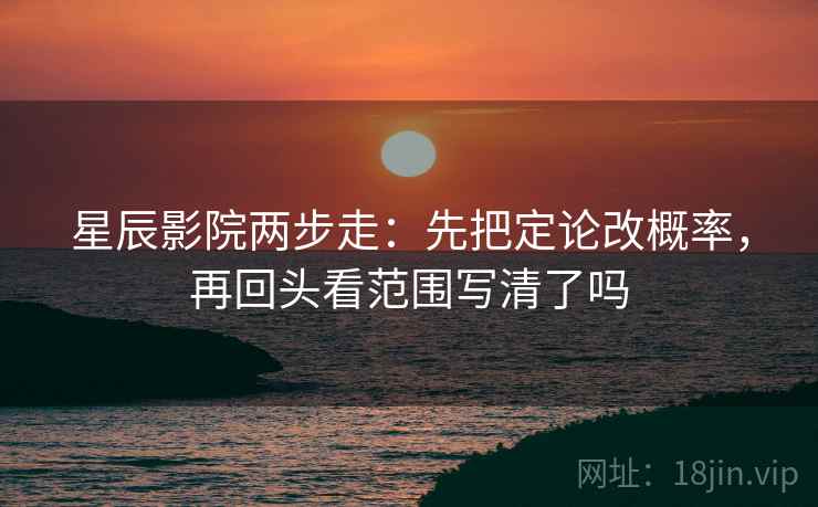 星辰影院两步走：先把定论改概率，再回头看范围写清了吗